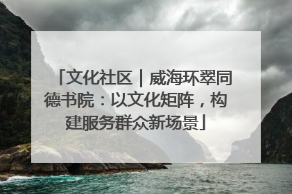 文化社区｜威海环翠同德书院：以文化矩阵，构建服务群众新场景
