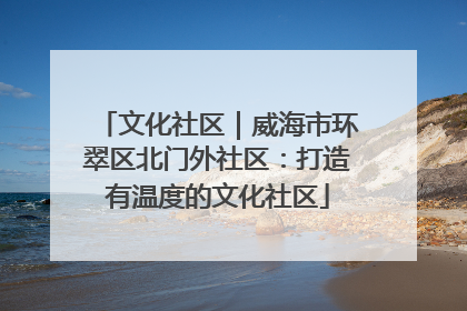 文化社区｜威海市环翠区北门外社区：打造有温度的文化社区