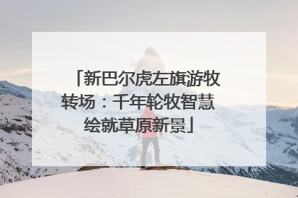 新巴尔虎左旗游牧转场：千年轮牧智慧绘就草原新景