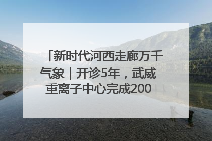 新时代河西走廊万千气象｜开诊5年，武威重离子中心完成2000余例患者治疗