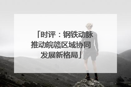 时评：钢铁动脉推动皖赣区域协同发展新格局
