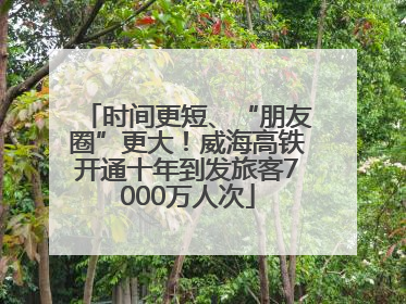 时间更短、“朋友圈”更大！威海高铁开通十年到发旅客7000万人次