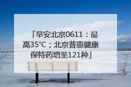 早安北京0611：最高35℃；北京普惠健康保特药增至121种