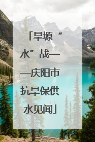 旱塬“水”战——庆阳市抗旱保供水见闻