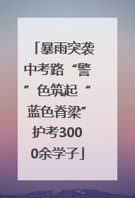 暴雨突袭中考路“警”色筑起“蓝色脊梁”护考3000余学子
