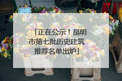正在公示！昆明市第七批历史建筑推荐名单出炉