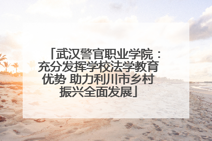 武汉警官职业学院：充分发挥学校法学教育优势 助力利川市乡村振兴全面发展