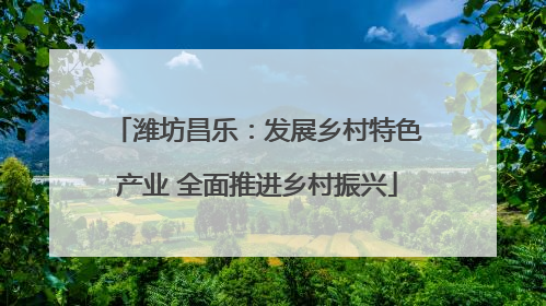 潍坊昌乐：发展乡村特色产业 全面推进乡村振兴