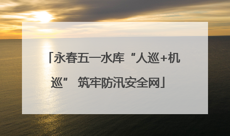 永春五一水库“人巡+机巡” 筑牢防汛安全网