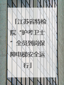 江苏省特检院“护考卫士”全员到岗保障电梯安全运行