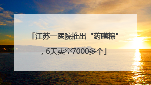 江苏一医院推出“药膳粽”，6天卖空7000多个