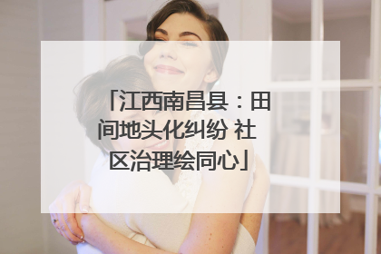 江西南昌县：田间地头化纠纷 社区治理绘同心
