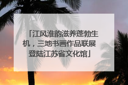 江风淮韵滋养蓬勃生机，三地书画作品联展登陆江苏省文化馆