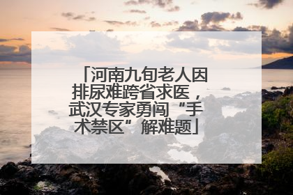 河南九旬老人因排尿难跨省求医，武汉专家勇闯“手术禁区”解难题