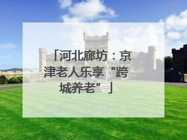 河北廊坊：京津老人乐享“跨城养老”