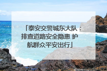 泰安交警城东大队：排查道路安全隐患 护航群众平安出行