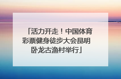 活力开走！中国体育彩票健身徒步大会昆明卧龙古渔村举行