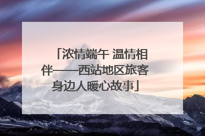 浓情端午 温情相伴——西站地区旅客身边人暖心故事