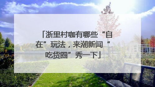 浙里村咖有哪些“自在”玩法，来潮新闻“吃货圈”秀一下