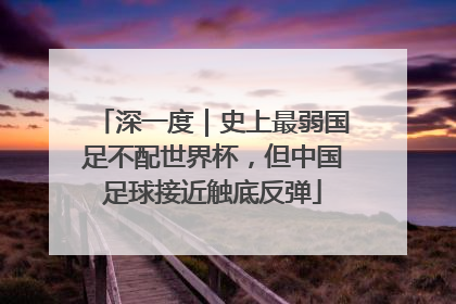 深一度｜史上最弱国足不配世界杯，但中国足球接近触底反弹