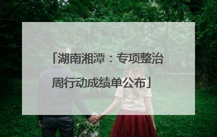 湖南湘潭：专项整治周行动成绩单公布