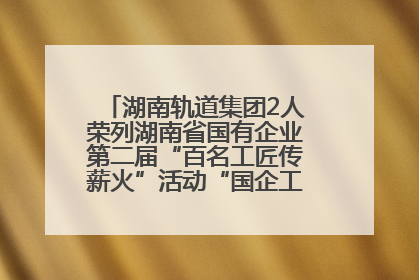 湖南轨道集团2人荣列湖南省国有企业第二届“百名工匠传薪火”活动“国企工匠”人才宣传名单