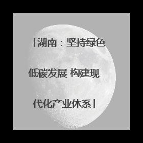 湖南：坚持绿色低碳发展 构建现代化产业体系