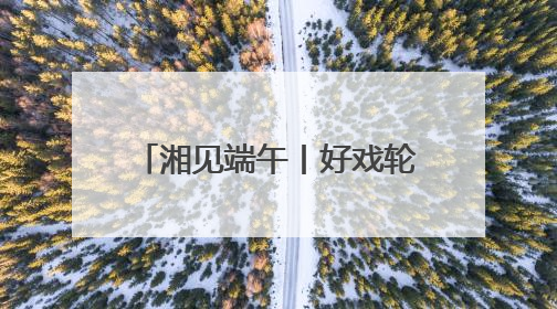 湘见端午丨好戏轮番上演 长沙打造沉浸式文化盛宴