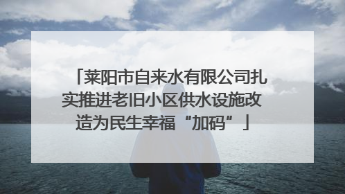 莱阳市自来水有限公司扎实推进老旧小区供水设施改造为民生幸福“加码”