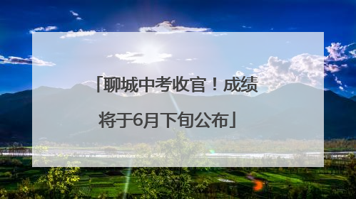 聊城中考收官！成绩将于6月下旬公布
