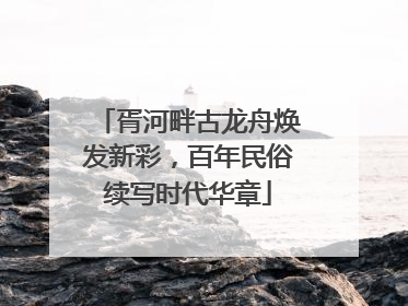 胥河畔古龙舟焕发新彩，百年民俗续写时代华章