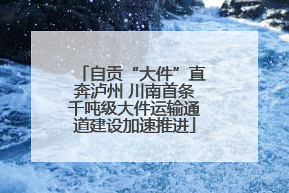 自贡“大件”直奔泸州 川南首条千吨级大件运输通道建设加速推进