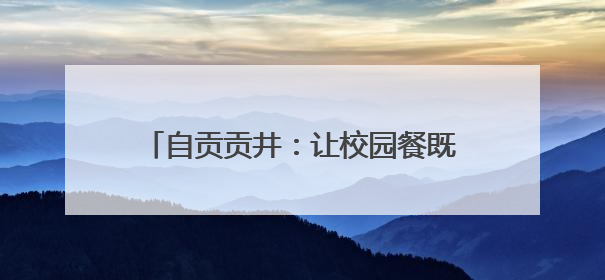 自贡贡井：让校园餐既“对胃”更“对味”