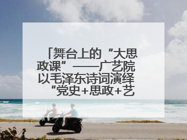 舞台上的“大思政课”——广艺院以毛泽东诗词演绎“党史+思政+艺术”华章