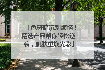 色斑暗沉别烦恼！精选产品帮你轻松逆袭，肌肤重焕光彩