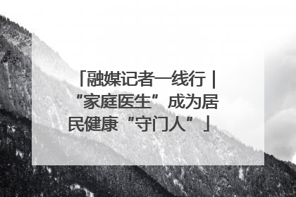融媒记者一线行｜“家庭医生”成为居民健康“守门人”
