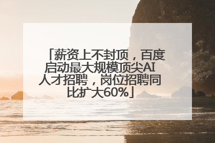 薪资上不封顶，百度启动最大规模顶尖AI人才招聘，岗位招聘同比扩大60%