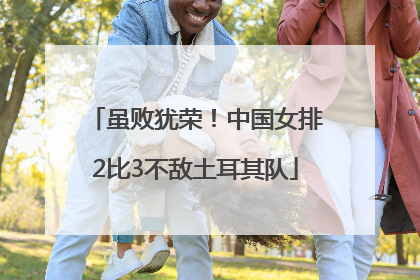 虽败犹荣！中国女排2比3不敌土耳其队