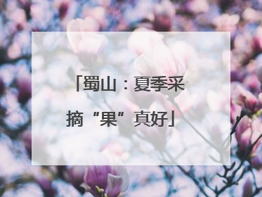 蜀山：夏季采摘“果”真好