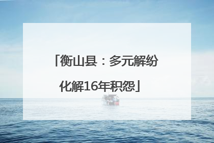 衡山县：多元解纷化解16年积怨