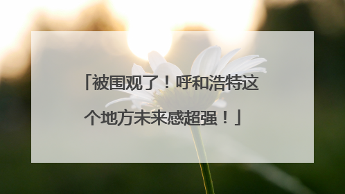 被围观了！呼和浩特这个地方未来感超强！
