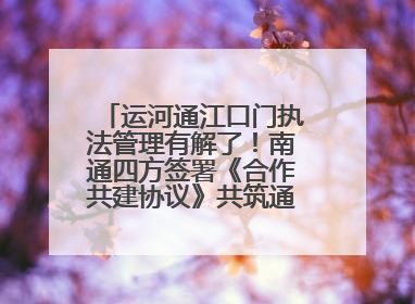 运河通江口门执法管理有解了！南通四方签署《合作共建协议》共筑通吕河口安全防线