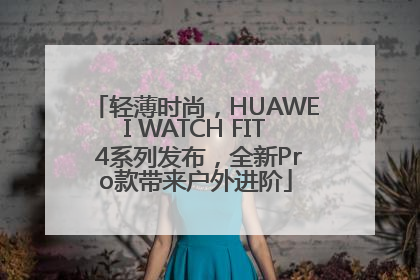 轻薄时尚，HUAWEI WATCH FIT 4系列发布，全新Pro款带来户外进阶