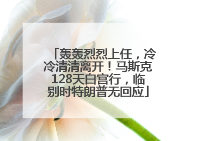 轰轰烈烈上任，冷冷清清离开！马斯克128天白宫行，临别时特朗普无回应