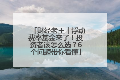 财经老王丨浮动费率基金来了！投资者该怎么选？6个问题带你看懂
