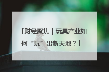 财经聚焦｜玩具产业如何“玩”出新天地？