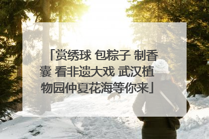 赏绣球 包粽子 制香囊 看非遗大戏 武汉植物园仲夏花海等你来