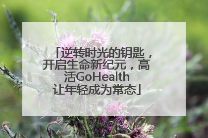 逆转时光的钥匙，开启生命新纪元，高活GoHealth让年轻成为常态