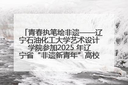 青春执笔绘非遗——辽宁石油化工大学艺术设计学院参加2025 年辽宁省“非遗新青年”高校优秀作品推荐活动