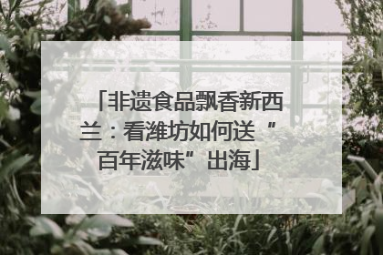 非遗食品飘香新西兰：看潍坊如何送“百年滋味”出海